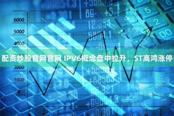 配资炒股官网官网 IPV6概念盘中拉升，ST高鸿涨停