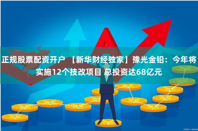 正规股票配资开户 【新华财经独家】豫光金铅：今年将实施12个技改项目 总投资达68亿元