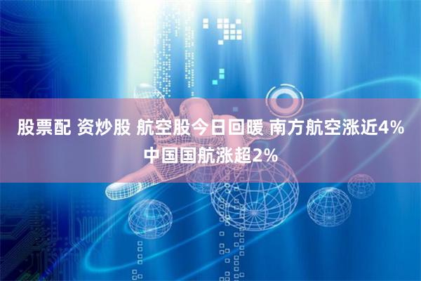 股票配 资炒股 航空股今日回暖 南方航空涨近4%中国国航涨超2%