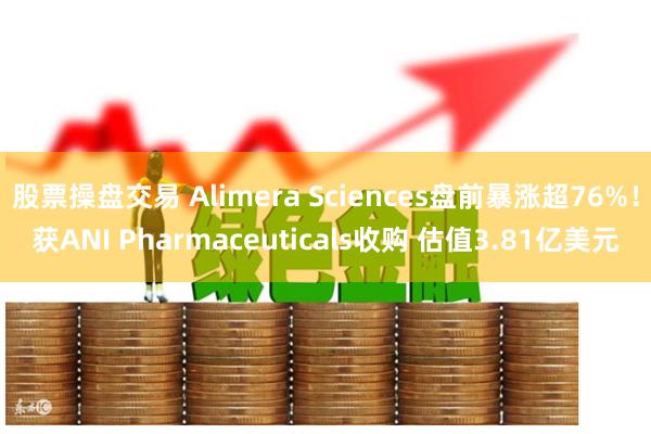 股票操盘交易 Alimera Sciences盘前暴涨超76%！获ANI Pharmaceuticals收购 估值3.81亿美元