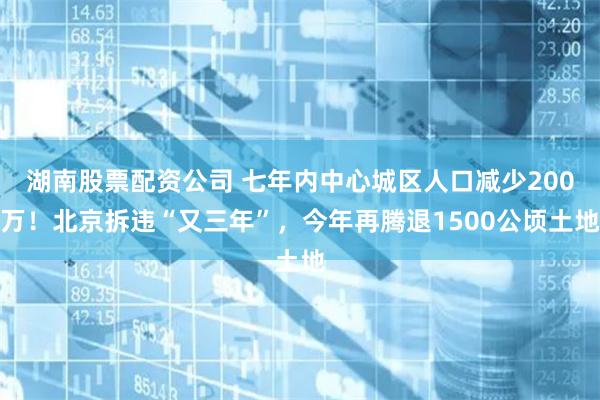 湖南股票配资公司 七年内中心城区人口减少200万！北京拆违“又三年”，今年再腾退1500公顷土地