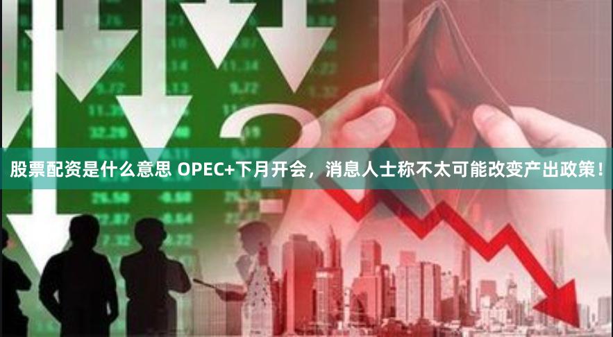 股票配资是什么意思 OPEC+下月开会，消息人士称不太可能改变产出政策！