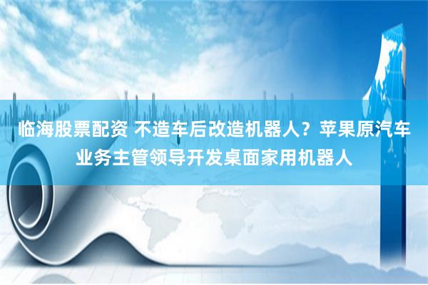 临海股票配资 不造车后改造机器人？苹果原汽车业务主管领导开发桌面家用机器人