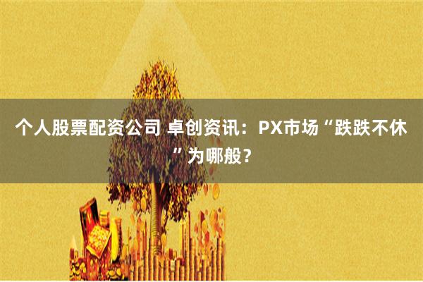 个人股票配资公司 卓创资讯：PX市场“跌跌不休”为哪般？