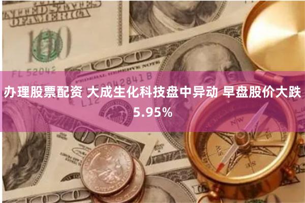 办理股票配资 大成生化科技盘中异动 早盘股价大跌5.95%