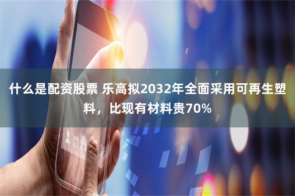 什么是配资股票 乐高拟2032年全面采用可再生塑料，比现有材料贵70%