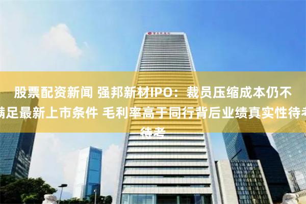 股票配资新闻 强邦新材IPO：裁员压缩成本仍不满足最新上市条件 毛利率高于同行背后业绩真实性待考