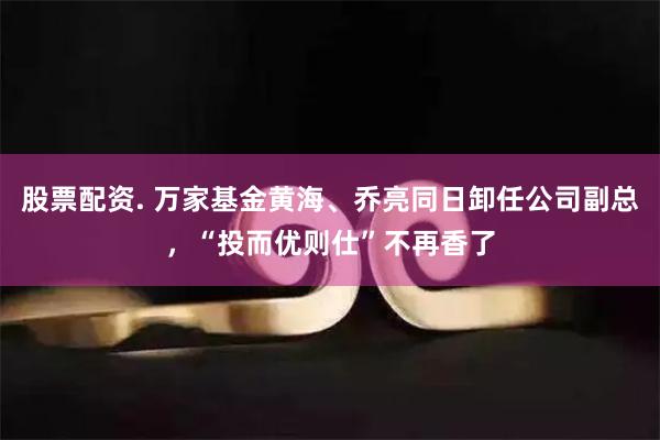 股票配资. 万家基金黄海、乔亮同日卸任公司副总，“投而优则仕”不再香了