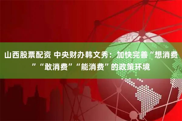 山西股票配资 中央财办韩文秀：加快完善“想消费”“敢消费”“能消费”的政策环境