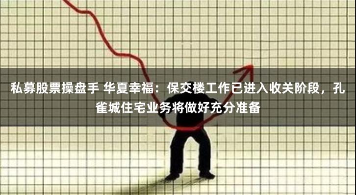 私募股票操盘手 华夏幸福：保交楼工作已进入收关阶段，孔雀城住宅业务将做好充分准备