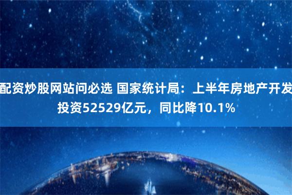 配资炒股网站问必选 国家统计局：上半年房地产开发投资52529亿元，同比降10.1%