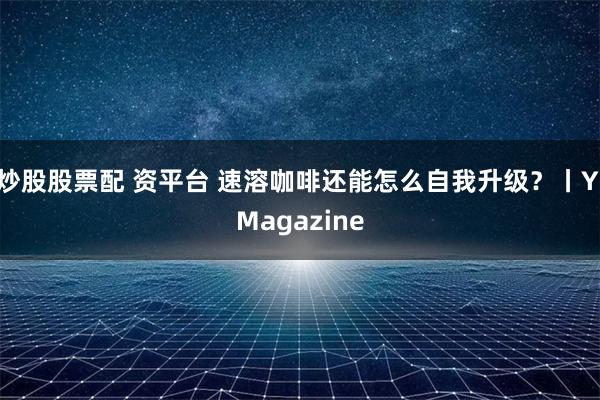 炒股股票配 资平台 速溶咖啡还能怎么自我升级？丨YiMagazine