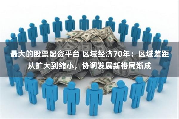 最大的股票配资平台 区域经济70年：区域差距从扩大到缩小，协调发展新格局渐成