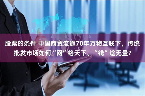 股票的条件 中国商贸流通70年万物互联下，传统批发市场如何“网”络天下、“钱”途无量？