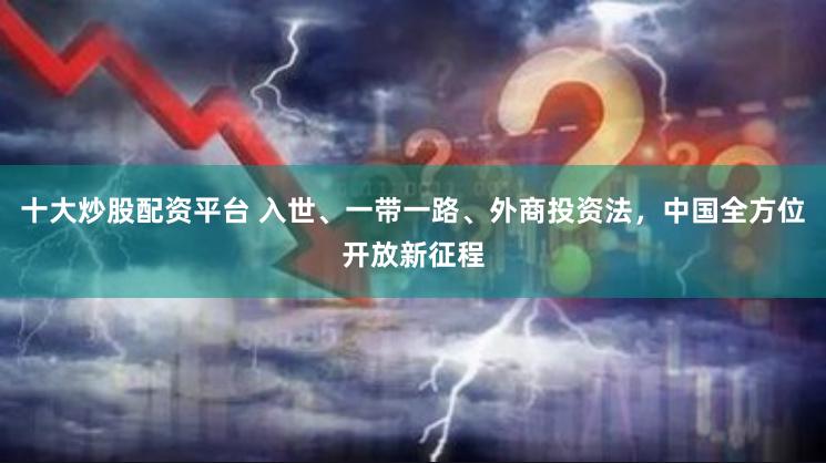 十大炒股配资平台 入世、一带一路、外商投资法，中国全方位开放新征程