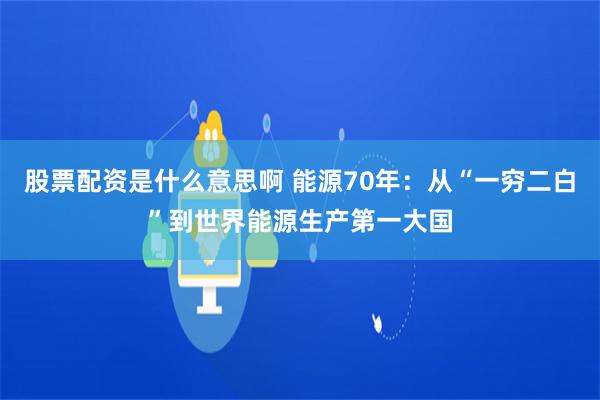 股票配资是什么意思啊 能源70年：从“一穷二白”到世界能源生产第一大国