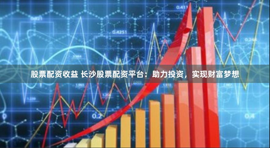 股票配资收益 长沙股票配资平台：助力投资，实现财富梦想