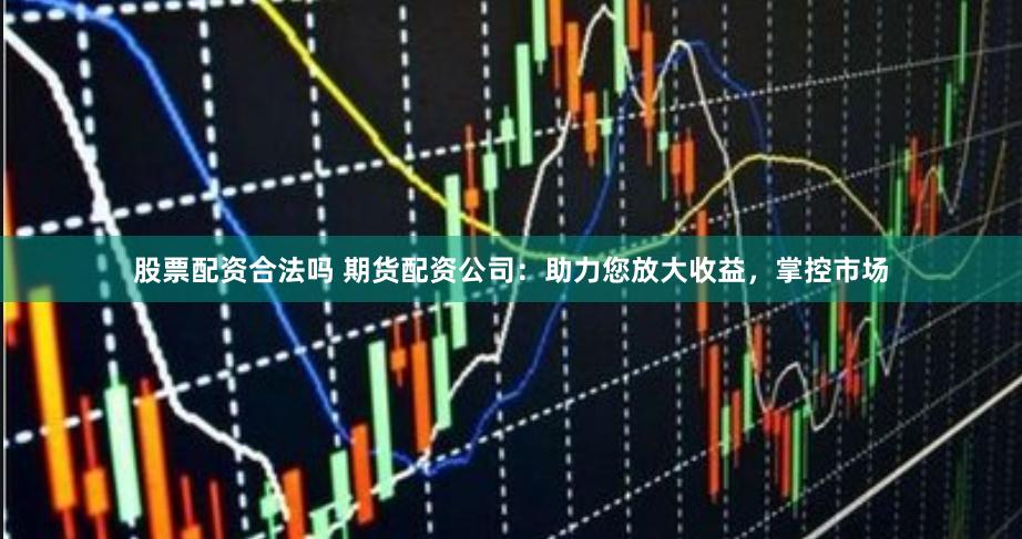 股票配资合法吗 期货配资公司：助力您放大收益，掌控市场