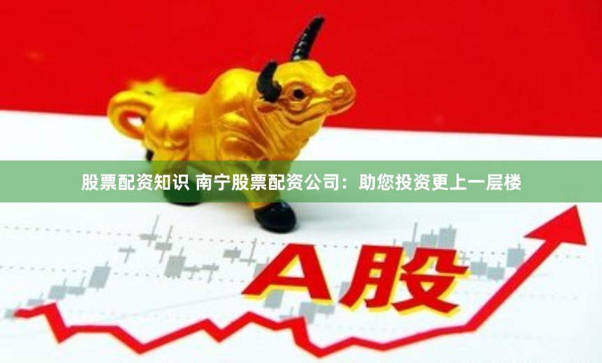 股票配资知识 南宁股票配资公司：助您投资更上一层楼