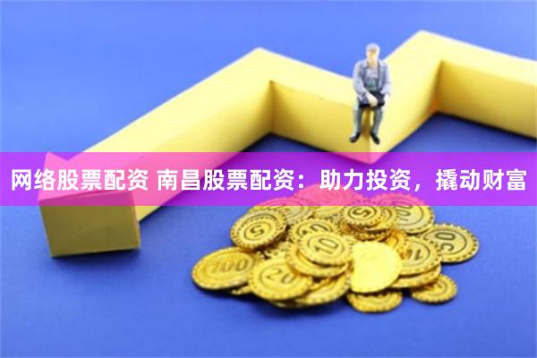 网络股票配资 南昌股票配资：助力投资，撬动财富