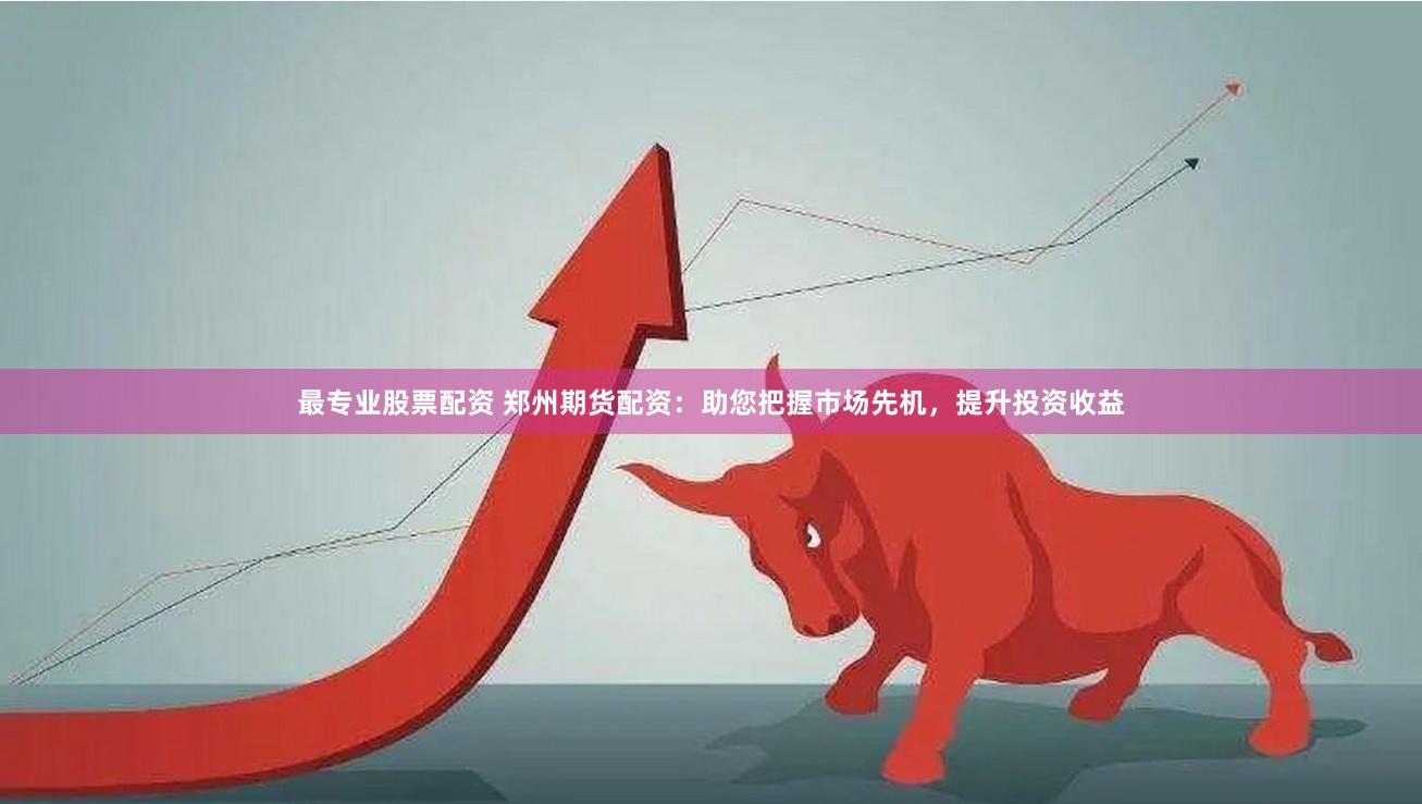 最专业股票配资 郑州期货配资：助您把握市场先机，提升投资收益
