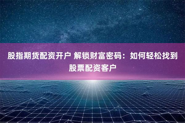 股指期货配资开户 解锁财富密码：如何轻松找到股票配资客户