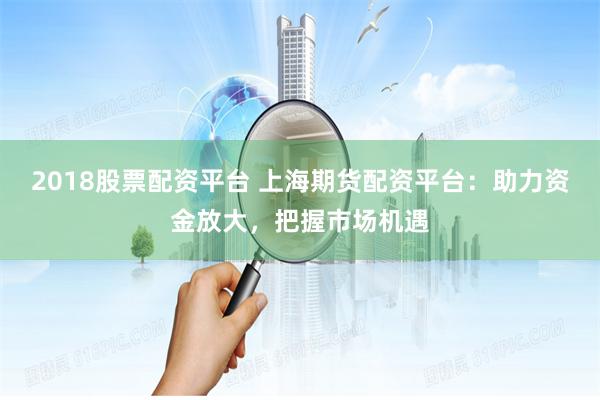 2018股票配资平台 上海期货配资平台：助力资金放大，把握市场机遇
