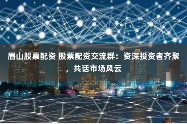 眉山股票配资 股票配资交流群：资深投资者齐聚，共话市场风云