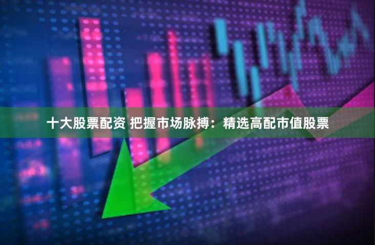 十大股票配资 把握市场脉搏：精选高配市值股票